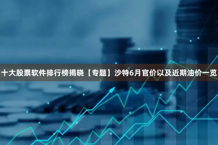 十大股票软件排行榜揭晓【专题】沙特6月官价以及近期油价一览