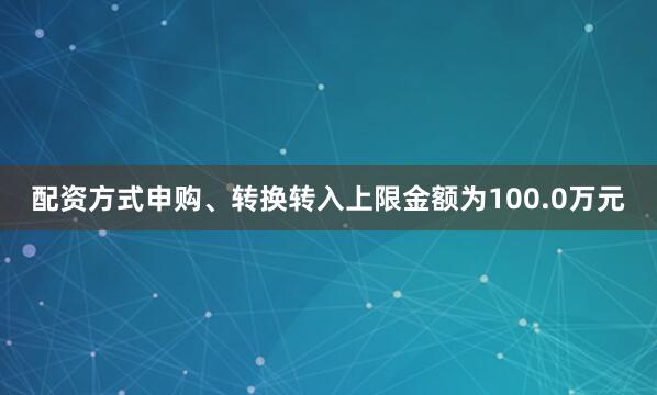 配资方式申购、转换转入上限金额为100.0万元