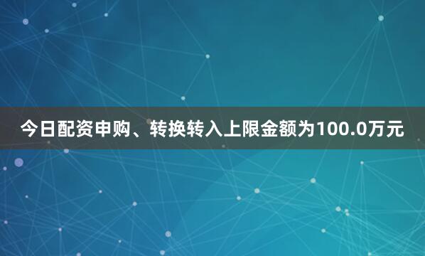 今日配资申购、转换转入上限金额为100.0万元