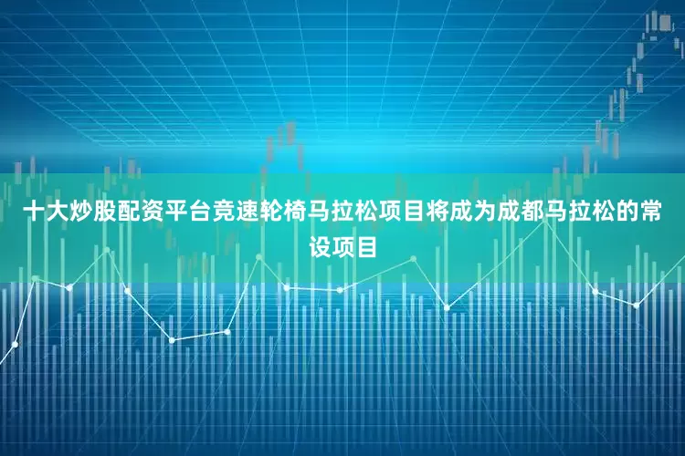 十大炒股配资平台竞速轮椅马拉松项目将成为成都马拉松的常设项目