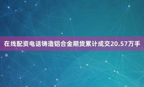 在线配资电话铸造铝合金期货累计成交20.57万手