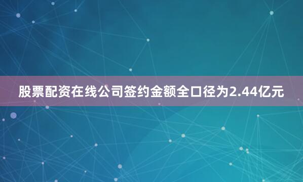 股票配资在线公司签约金额全口径为2.44亿元