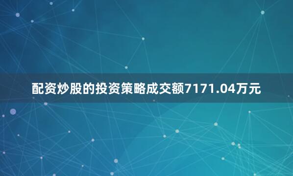 配资炒股的投资策略成交额7171.04万元