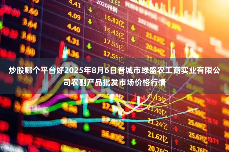 炒股哪个平台好2025年8月6日晋城市绿盛农工商实业有限公司农副产品批发市场价格行情
