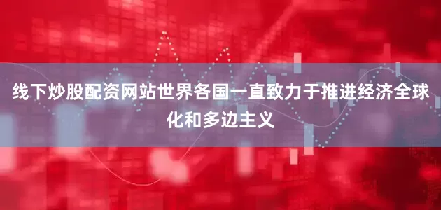 线下炒股配资网站世界各国一直致力于推进经济全球化和多边主义