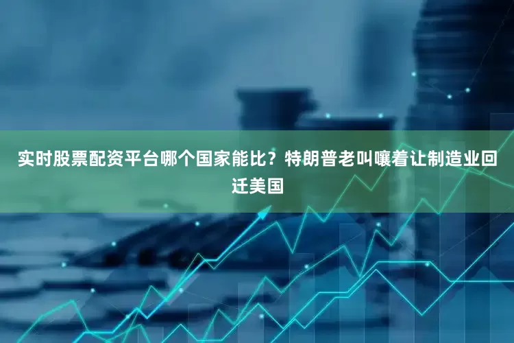 实时股票配资平台哪个国家能比？特朗普老叫嚷着让制造业回迁美国