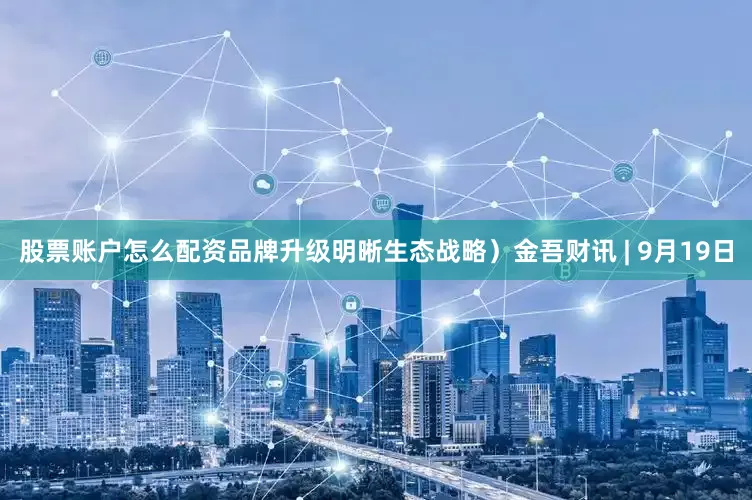 股票账户怎么配资品牌升级明晰生态战略）金吾财讯 | 9月19日
